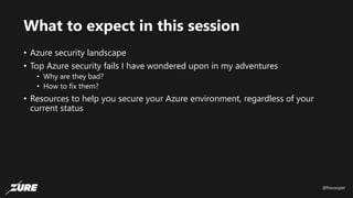 @fincooper
What to expect in this session
• Azure security landscape
• Top Azure security fails I have wondered upon in my adventures
• Why are they bad?
• How to fix them?
• Resources to help you secure your Azure environment, regardless of your
current status
 
