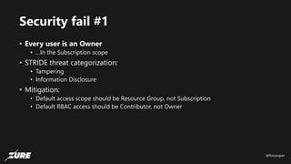 @fincooper
Security fail #1
• Every user is an Owner
• …In the Subscription scope
• STRIDE threat categorization:
• Tampering
• Information Disclosure
• Mitigation:
• Default access scope should be Resource Group, not Subscription
• Default RBAC access should be Contributor, not Owner
 