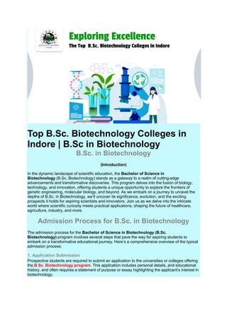 Top B.Sc. Biotechnology Colleges in
Indore | B.Sc in Biotechnology
B.Sc. in Biotechnology
(Introduction)
In the dynamic landscape of scientific education, the Bachelor of Science in
Biotechnology (B.Sc. Biotechnology) stands as a gateway to a realm of cutting-edge
advancements and transformative discoveries. This program delves into the fusion of biology,
technology, and innovation, offering students a unique opportunity to explore the frontiers of
genetic engineering, molecular biology, and beyond. As we embark on a journey to unravel the
depths of B.Sc. in Biotechnology, we’ll uncover its significance, evolution, and the exciting
prospects it holds for aspiring scientists and innovators. Join us as we delve into the intricate
world where scientific curiosity meets practical applications, shaping the future of healthcare,
agriculture, industry, and more.
Admission Process for B.Sc. in Biotechnology
The admission process for the Bachelor of Science in Biotechnology (B.Sc.
Biotechnology) program involves several steps that pave the way for aspiring students to
embark on a transformative educational journey. Here’s a comprehensive overview of the typical
admission process:
1. Application Submission
Prospective students are required to submit an application to the universities or colleges offering
the B.Sc. Biotechnology program. This application includes personal details, and educational
history, and often requires a statement of purpose or essay highlighting the applicant’s interest in
biotechnology.
 