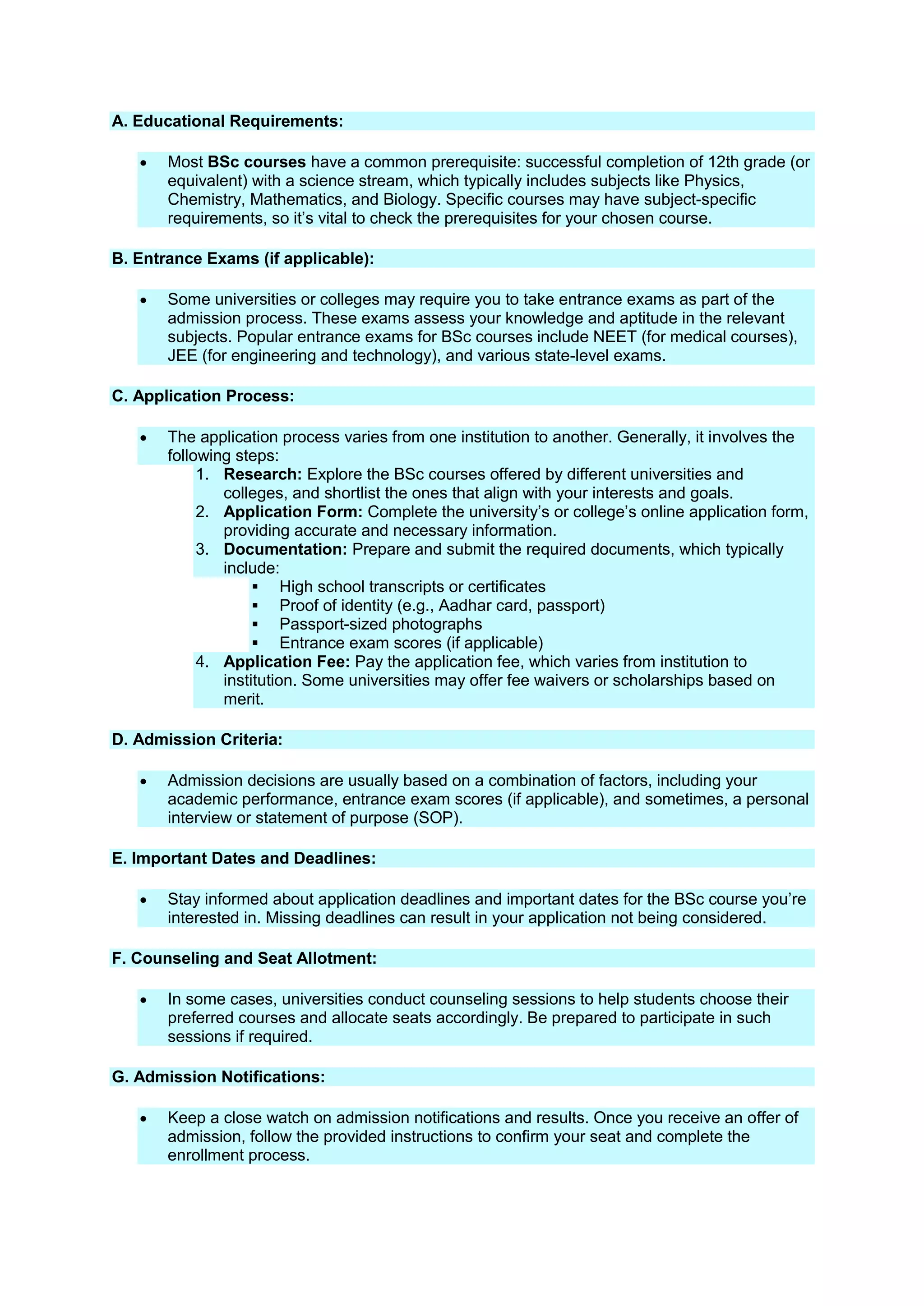 A. Educational Requirements:
 Most BSc courses have a common prerequisite: successful completion of 12th grade (or
equivalent) with a science stream, which typically includes subjects like Physics,
Chemistry, Mathematics, and Biology. Specific courses may have subject-specific
requirements, so it’s vital to check the prerequisites for your chosen course.
B. Entrance Exams (if applicable):
 Some universities or colleges may require you to take entrance exams as part of the
admission process. These exams assess your knowledge and aptitude in the relevant
subjects. Popular entrance exams for BSc courses include NEET (for medical courses),
JEE (for engineering and technology), and various state-level exams.
C. Application Process:
 The application process varies from one institution to another. Generally, it involves the
following steps:
1. Research: Explore the BSc courses offered by different universities and
colleges, and shortlist the ones that align with your interests and goals.
2. Application Form: Complete the university’s or college’s online application form,
providing accurate and necessary information.
3. Documentation: Prepare and submit the required documents, which typically
include:
 High school transcripts or certificates
 Proof of identity (e.g., Aadhar card, passport)
 Passport-sized photographs
 Entrance exam scores (if applicable)
4. Application Fee: Pay the application fee, which varies from institution to
institution. Some universities may offer fee waivers or scholarships based on
merit.
D. Admission Criteria:
 Admission decisions are usually based on a combination of factors, including your
academic performance, entrance exam scores (if applicable), and sometimes, a personal
interview or statement of purpose (SOP).
E. Important Dates and Deadlines:
 Stay informed about application deadlines and important dates for the BSc course you’re
interested in. Missing deadlines can result in your application not being considered.
F. Counseling and Seat Allotment:
 In some cases, universities conduct counseling sessions to help students choose their
preferred courses and allocate seats accordingly. Be prepared to participate in such
sessions if required.
G. Admission Notifications:
 Keep a close watch on admission notifications and results. Once you receive an offer of
admission, follow the provided instructions to confirm your seat and complete the
enrollment process.
 