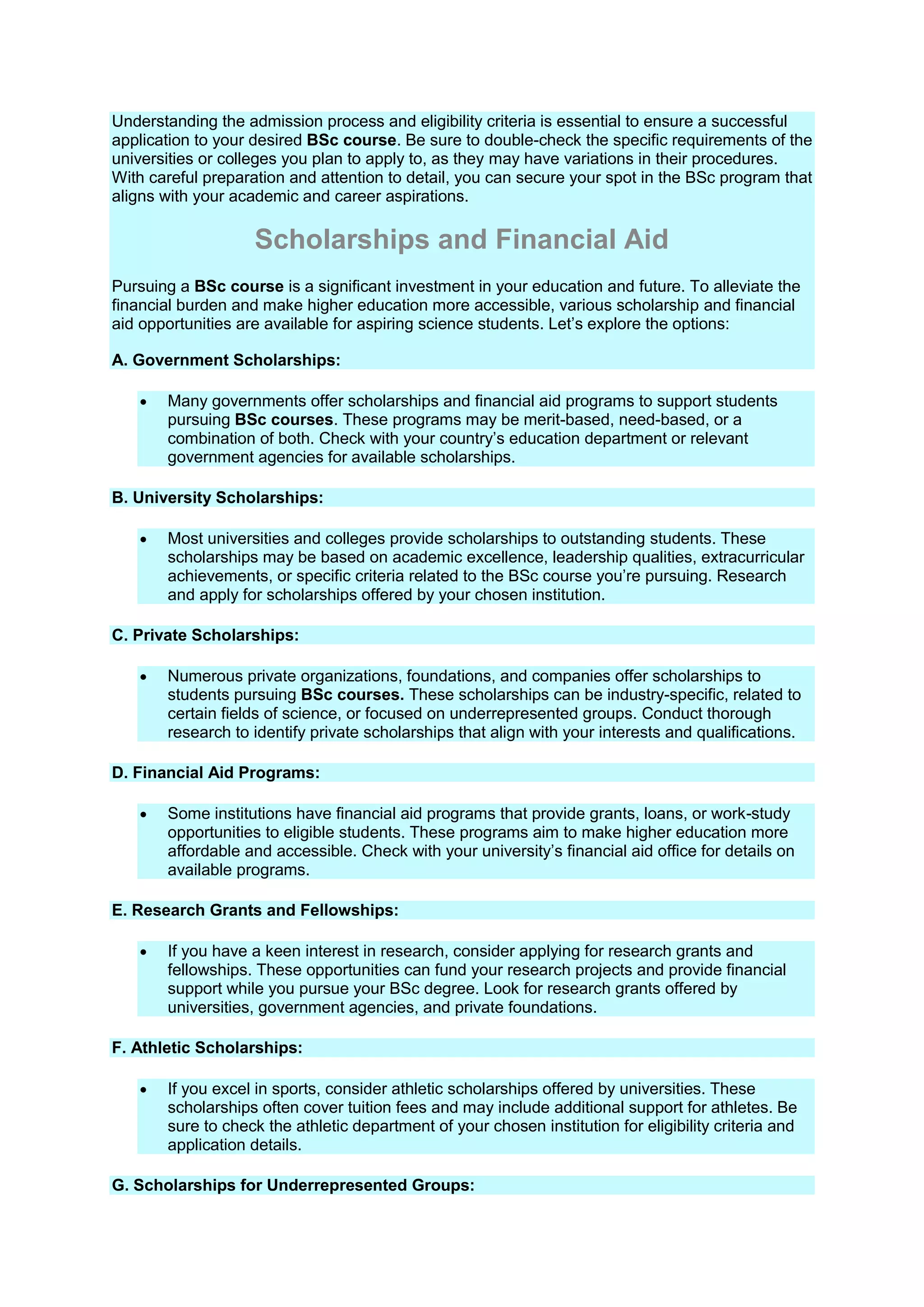 Understanding the admission process and eligibility criteria is essential to ensure a successful
application to your desired BSc course. Be sure to double-check the specific requirements of the
universities or colleges you plan to apply to, as they may have variations in their procedures.
With careful preparation and attention to detail, you can secure your spot in the BSc program that
aligns with your academic and career aspirations.
Scholarships and Financial Aid
Pursuing a BSc course is a significant investment in your education and future. To alleviate the
financial burden and make higher education more accessible, various scholarship and financial
aid opportunities are available for aspiring science students. Let’s explore the options:
A. Government Scholarships:
 Many governments offer scholarships and financial aid programs to support students
pursuing BSc courses. These programs may be merit-based, need-based, or a
combination of both. Check with your country’s education department or relevant
government agencies for available scholarships.
B. University Scholarships:
 Most universities and colleges provide scholarships to outstanding students. These
scholarships may be based on academic excellence, leadership qualities, extracurricular
achievements, or specific criteria related to the BSc course you’re pursuing. Research
and apply for scholarships offered by your chosen institution.
C. Private Scholarships:
 Numerous private organizations, foundations, and companies offer scholarships to
students pursuing BSc courses. These scholarships can be industry-specific, related to
certain fields of science, or focused on underrepresented groups. Conduct thorough
research to identify private scholarships that align with your interests and qualifications.
D. Financial Aid Programs:
 Some institutions have financial aid programs that provide grants, loans, or work-study
opportunities to eligible students. These programs aim to make higher education more
affordable and accessible. Check with your university’s financial aid office for details on
available programs.
E. Research Grants and Fellowships:
 If you have a keen interest in research, consider applying for research grants and
fellowships. These opportunities can fund your research projects and provide financial
support while you pursue your BSc degree. Look for research grants offered by
universities, government agencies, and private foundations.
F. Athletic Scholarships:
 If you excel in sports, consider athletic scholarships offered by universities. These
scholarships often cover tuition fees and may include additional support for athletes. Be
sure to check the athletic department of your chosen institution for eligibility criteria and
application details.
G. Scholarships for Underrepresented Groups:
 
