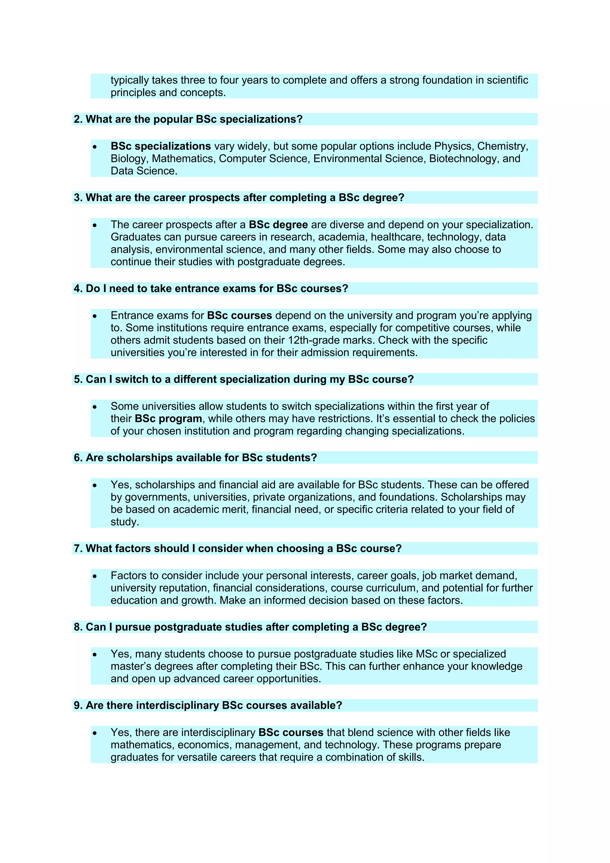 typically takes three to four years to complete and offers a strong foundation in scientific
principles and concepts.
2. What are the popular BSc specializations?
 BSc specializations vary widely, but some popular options include Physics, Chemistry,
Biology, Mathematics, Computer Science, Environmental Science, Biotechnology, and
Data Science.
3. What are the career prospects after completing a BSc degree?
 The career prospects after a BSc degree are diverse and depend on your specialization.
Graduates can pursue careers in research, academia, healthcare, technology, data
analysis, environmental science, and many other fields. Some may also choose to
continue their studies with postgraduate degrees.
4. Do I need to take entrance exams for BSc courses?
 Entrance exams for BSc courses depend on the university and program you’re applying
to. Some institutions require entrance exams, especially for competitive courses, while
others admit students based on their 12th-grade marks. Check with the specific
universities you’re interested in for their admission requirements.
5. Can I switch to a different specialization during my BSc course?
 Some universities allow students to switch specializations within the first year of
their BSc program, while others may have restrictions. It’s essential to check the policies
of your chosen institution and program regarding changing specializations.
6. Are scholarships available for BSc students?
 Yes, scholarships and financial aid are available for BSc students. These can be offered
by governments, universities, private organizations, and foundations. Scholarships may
be based on academic merit, financial need, or specific criteria related to your field of
study.
7. What factors should I consider when choosing a BSc course?
 Factors to consider include your personal interests, career goals, job market demand,
university reputation, financial considerations, course curriculum, and potential for further
education and growth. Make an informed decision based on these factors.
8. Can I pursue postgraduate studies after completing a BSc degree?
 Yes, many students choose to pursue postgraduate studies like MSc or specialized
master’s degrees after completing their BSc. This can further enhance your knowledge
and open up advanced career opportunities.
9. Are there interdisciplinary BSc courses available?
 Yes, there are interdisciplinary BSc courses that blend science with other fields like
mathematics, economics, management, and technology. These programs prepare
graduates for versatile careers that require a combination of skills.
 