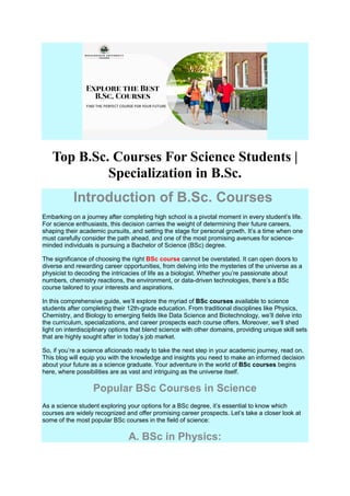 Top B.Sc. Courses For Science Students |
Specialization in B.Sc.
Introduction of B.Sc. Courses
Embarking on a journey after completing high school is a pivotal moment in every student’s life.
For science enthusiasts, this decision carries the weight of determining their future careers,
shaping their academic pursuits, and setting the stage for personal growth. It’s a time when one
must carefully consider the path ahead, and one of the most promising avenues for science-
minded individuals is pursuing a Bachelor of Science (BSc) degree.
The significance of choosing the right BSc course cannot be overstated. It can open doors to
diverse and rewarding career opportunities, from delving into the mysteries of the universe as a
physicist to decoding the intricacies of life as a biologist. Whether you’re passionate about
numbers, chemistry reactions, the environment, or data-driven technologies, there’s a BSc
course tailored to your interests and aspirations.
In this comprehensive guide, we’ll explore the myriad of BSc courses available to science
students after completing their 12th-grade education. From traditional disciplines like Physics,
Chemistry, and Biology to emerging fields like Data Science and Biotechnology, we’ll delve into
the curriculum, specializations, and career prospects each course offers. Moreover, we’ll shed
light on interdisciplinary options that blend science with other domains, providing unique skill sets
that are highly sought after in today’s job market.
So, if you’re a science aficionado ready to take the next step in your academic journey, read on.
This blog will equip you with the knowledge and insights you need to make an informed decision
about your future as a science graduate. Your adventure in the world of BSc courses begins
here, where possibilities are as vast and intriguing as the universe itself.
Popular BSc Courses in Science
As a science student exploring your options for a BSc degree, it’s essential to know which
courses are widely recognized and offer promising career prospects. Let’s take a closer look at
some of the most popular BSc courses in the field of science:
A. BSc in Physics:
 