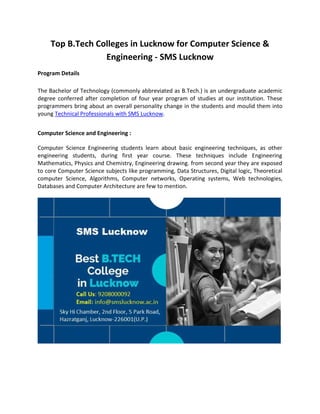 Top B.Tech Colleges in Lucknow for Computer Science &
Engineering - SMS Lucknow
Program Details
The Bachelor of Technology (commonly abbreviated as B.Tech.) is an undergraduate academic
degree conferred after completion of four year program of studies at our institution. These
programmers bring about an overall personality change in the students and moulid them into
young Technical Professionals with SMS Lucknow.
Computer Science and Engineering :
Computer Science Engineering students learn about basic engineering techniques, as other
engineering students, during first year course. These techniques include Engineering
Mathematics, Physics and Chemistry, Engineering drawing. from second year they are exposed
to core Computer Science subjects like programming, Data Structures, Digital logic, Theoretical
computer Science, Algorithms, Computer networks, Operating systems, Web technologies,
Databases and Computer Architecture are few to mention.
 