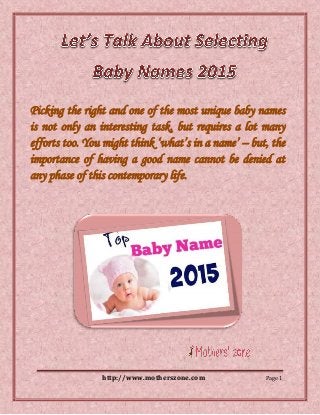 http://www.motherszone.com Page 1
Picking the right and one of the most unique baby names
is not only an interesting task, but requires a lot many
efforts too. You might think ‘what’s in a name’ – but, the
importance of having a good name cannot be denied at
any phase of this contemporary life.
 
