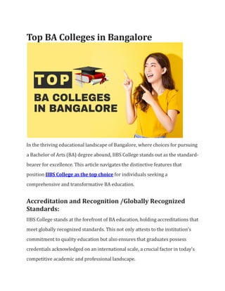 Top BA Colleges in Bangalore
In the thriving educational landscape of Bangalore, where choices for pursuing
a Bachelor of Arts (BA) degree abound, IIBS College stands out as the standard-
bearer for excellence. This article navigates the distinctive features that
position IIBS College as the top choice for individuals seeking a
comprehensive and transformative BA education.
Accreditation and Recognition /Globally Recognized
Standards:
IIBS College stands at the forefront of BA education, holding accreditations that
meet globally recognized standards. This not only attests to the institution’s
commitment to quality education but also ensures that graduates possess
credentials acknowledged on an international scale, a crucial factor in today’s
competitive academic and professional landscape.
 