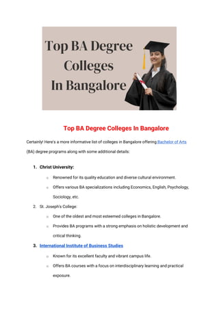 Top BA Degree Colleges In Bangalore
Certainly! Here's a more informative list of colleges in Bangalore offering Bachelor of Arts
(BA) degree programs along with some additional details:
1. Christ University:
o Renowned for its quality education and diverse cultural environment.
o Offers various BA specializations including Economics, English, Psychology,
Sociology, etc.
2. St. Joseph's College:
o One of the oldest and most esteemed colleges in Bangalore.
o Provides BA programs with a strong emphasis on holistic development and
critical thinking.
3. International Institute of Business Studies
o Known for its excellent faculty and vibrant campus life.
o Offers BA courses with a focus on interdisciplinary learning and practical
exposure.
 