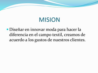 MISION
 Diseñar en innovar moda para hacer la
diferencia en el campo textil, creamos de
acuerdo a los gustos de nuestros clientes.
 