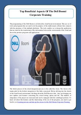 Top Beneficial Aspects Of The Dell Boomi
Corporate Training
The programming of the Dell Boomi is all about the cloud based environment. This are set of
tools and programs that are used to do the purpose of the multi-tenant software that connects
with the premises of the multiple platforms. The tools enables us to design the application
that are used for the transferring of the information between the environment of the cloud and
the on the premise programs and applications.
The whole process of the cloud integration process is the called the Atom. The Atom is the
maim path for the holistic integration of the links concerned. Before delving into the details
of the cloud based environment, the thing about the Dell Boomi is that they are bringing out
new updates and features concerning the crowd testing option and the .The number of
integration of the project are increased and can be managed with the centrifugal position. To
know all about this features and the functioning of the set of the program, you need to get
back to you learning persona and take up the classes for the Dell Boomi Corporate Training.
 