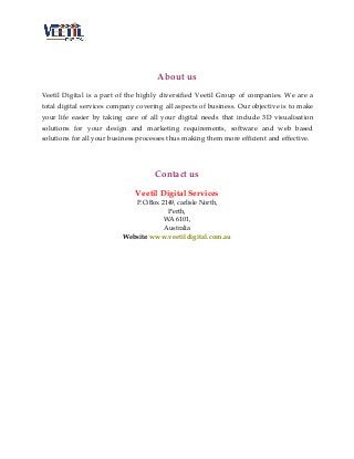 About us
Veetil Digital is a part of the highly diversified Veetil Group of companies. We are a
total digital services company covering all aspects of business. Our objective is to make
your life easier by taking care of all your digital needs that include 3D visualisation
solutions for your design and marketing requirements, software and web based
solutions for all your business processes thus making them more efficient and effective.

Contact us
Veetil Digital Services
P.O.Box 2149, carlisle North,
Perth,
WA 6101,
Australia
Website: www.veetildigital.com.au

 