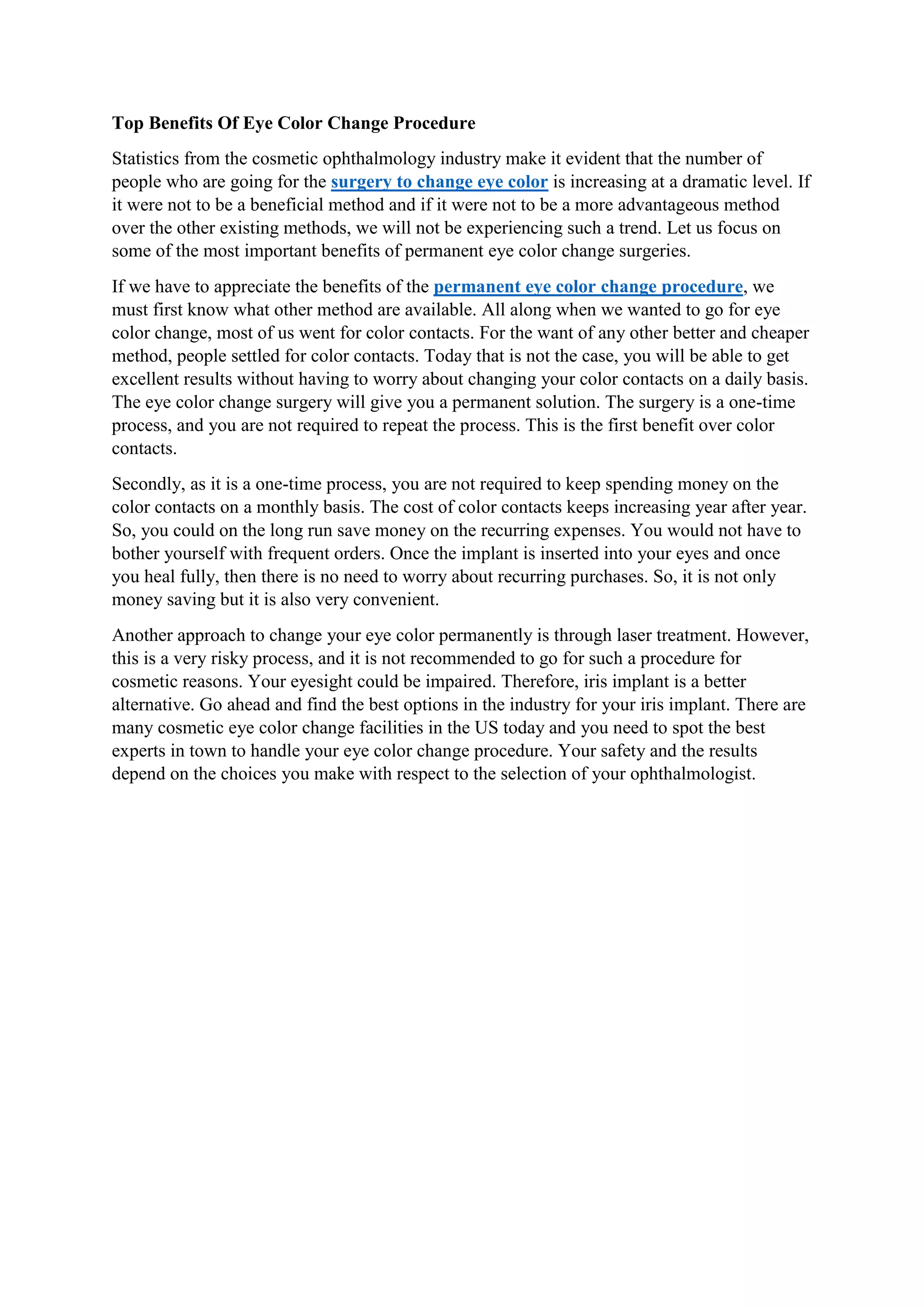 Top Benefits Of Eye Color Change Procedure
Statistics from the cosmetic ophthalmology industry make it evident that the number of
people who are going for the surgery to change eye color is increasing at a dramatic level. If
it were not to be a beneficial method and if it were not to be a more advantageous method
over the other existing methods, we will not be experiencing such a trend. Let us focus on
some of the most important benefits of permanent eye color change surgeries.
If we have to appreciate the benefits of the permanent eye color change procedure, we
must first know what other method are available. All along when we wanted to go for eye
color change, most of us went for color contacts. For the want of any other better and cheaper
method, people settled for color contacts. Today that is not the case, you will be able to get
excellent results without having to worry about changing your color contacts on a daily basis.
The eye color change surgery will give you a permanent solution. The surgery is a one-time
process, and you are not required to repeat the process. This is the first benefit over color
contacts.
Secondly, as it is a one-time process, you are not required to keep spending money on the
color contacts on a monthly basis. The cost of color contacts keeps increasing year after year.
So, you could on the long run save money on the recurring expenses. You would not have to
bother yourself with frequent orders. Once the implant is inserted into your eyes and once
you heal fully, then there is no need to worry about recurring purchases. So, it is not only
money saving but it is also very convenient.
Another approach to change your eye color permanently is through laser treatment. However,
this is a very risky process, and it is not recommended to go for such a procedure for
cosmetic reasons. Your eyesight could be impaired. Therefore, iris implant is a better
alternative. Go ahead and find the best options in the industry for your iris implant. There are
many cosmetic eye color change facilities in the US today and you need to spot the best
experts in town to handle your eye color change procedure. Your safety and the results
depend on the choices you make with respect to the selection of your ophthalmologist.
 