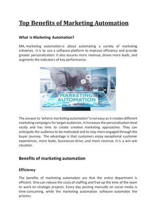 Top Benefits of Marketing Automation
What Is Marketing Automation?
MA, marketing automation is about automating a variety of marketing
initiatives. It is to use a software platform to improve efficiency and provide
greater personalization. It also assures more revenue, drives more leads, and
augments the indicators of key performance.
The answer to ‘whatis marketing automation’ is noteasy as it creates different
marketing campaigns for target audiences. Itincreases the personalization level
vastly and has time to create creative marketing approaches. They can
anticipate the audience to be motivated and to stay more engaged through the
buyer journey. The advantage is that customers enjoy exceptional customer
experiences, more leads, businesses drive, and more revenue. It is a win-win
situation.
Benefits of marketing automation
Efficiency
The benefits of marketing automation are that the entire department is
efficient. One can reduce the costs of staffing and free up the time of the team
to work on strategic projects. Every day posting manually on social media is
time-consuming, while the marketing automation software automates the
process.
 