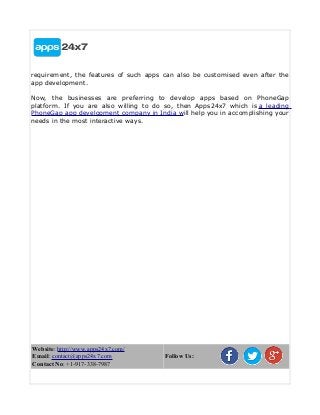 requirement, the features of such apps can also be customised even after the
app development.
Now, the businesses are preferring to develop apps based on PhoneGap
platform. If you are also willing to do so, then Apps24x7 which is a leading
PhoneGap app development company in India will help you in accomplishing your
needs in the most interactive ways.
Website: http://www.apps24x7.com/
Email: contact@apps24x7.com
Contact No: +1-917-338-7987
Follow Us:
 