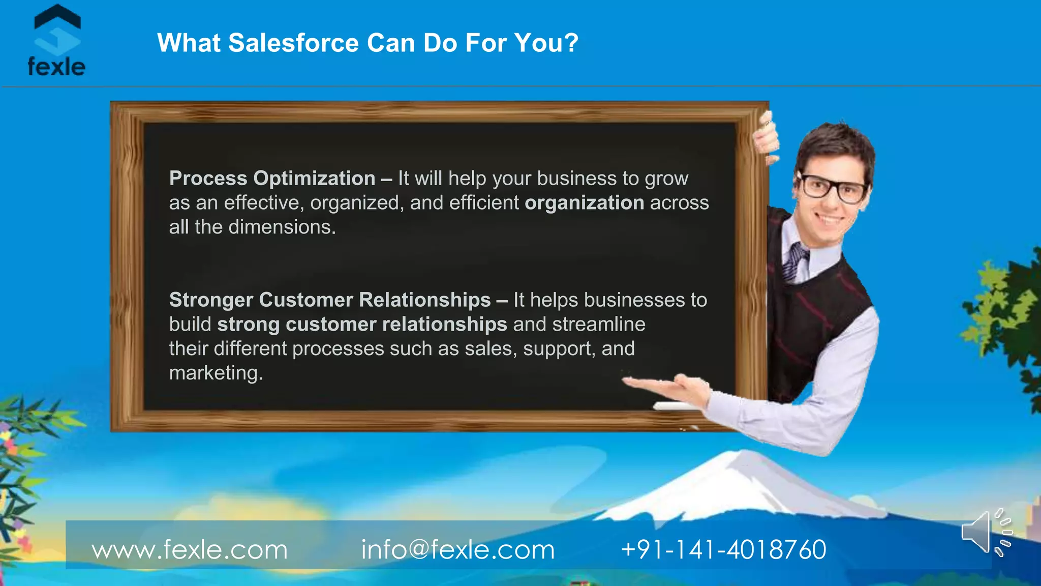 www.fexle.com info@fexle.com +91-141-4018760
What Salesforce Can Do For You?
Process Optimization – It will help your business to grow
as an effective, organized, and efficient organization across
all the dimensions.
Stronger Customer Relationships – It helps businesses to
build strong customer relationships and streamline
their different processes such as sales, support, and
marketing.
 