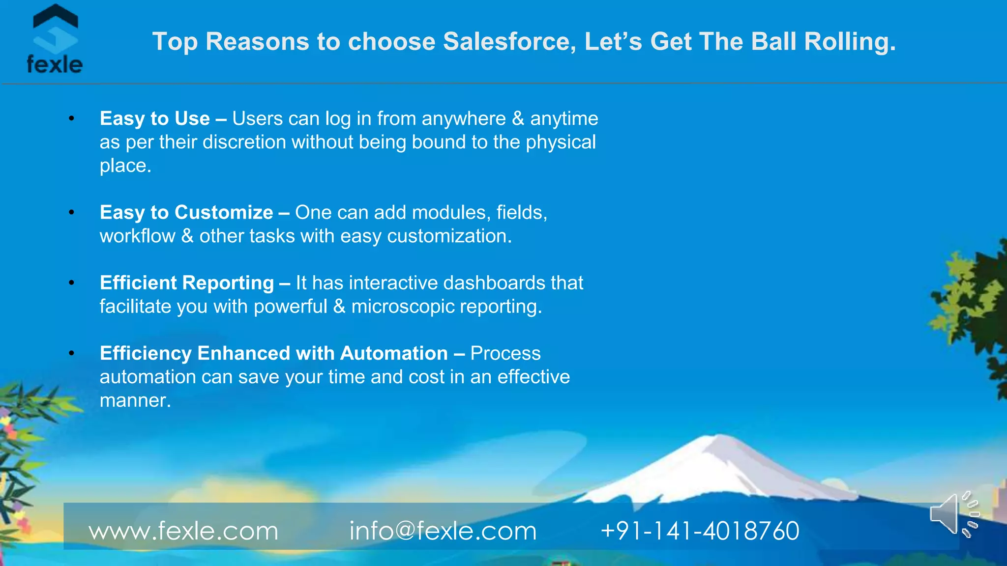 www.fexle.com info@fexle.com +91-141-4018760
Top Reasons to choose Salesforce, Let’s Get The Ball Rolling.
• Easy to Use – Users can log in from anywhere & anytime
as per their discretion without being bound to the physical
place.
• Easy to Customize – One can add modules, fields,
workflow & other tasks with easy customization.
• Efficient Reporting – It has interactive dashboards that
facilitate you with powerful & microscopic reporting.
• Efficiency Enhanced with Automation – Process
automation can save your time and cost in an effective
manner.
 