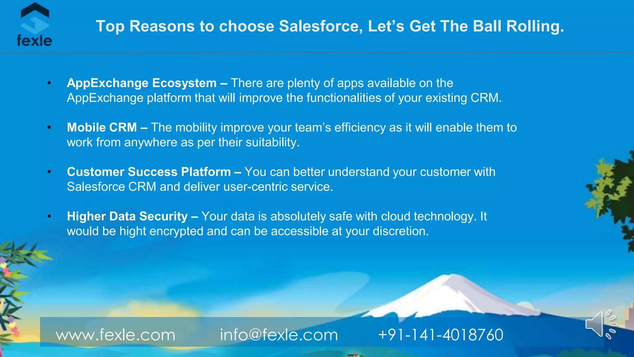 www.fexle.com info@fexle.com +91-141-4018760
• AppExchange Ecosystem – There are plenty of apps available on the
AppExchange platform that will improve the functionalities of your existing CRM.
• Mobile CRM – The mobility improve your team’s efficiency as it will enable them to
work from anywhere as per their suitability.
• Customer Success Platform – You can better understand your customer with
Salesforce CRM and deliver user-centric service.
• Higher Data Security – Your data is absolutely safe with cloud technology. It
would be hight encrypted and can be accessible at your discretion.
Top Reasons to choose Salesforce, Let’s Get The Ball Rolling.
 