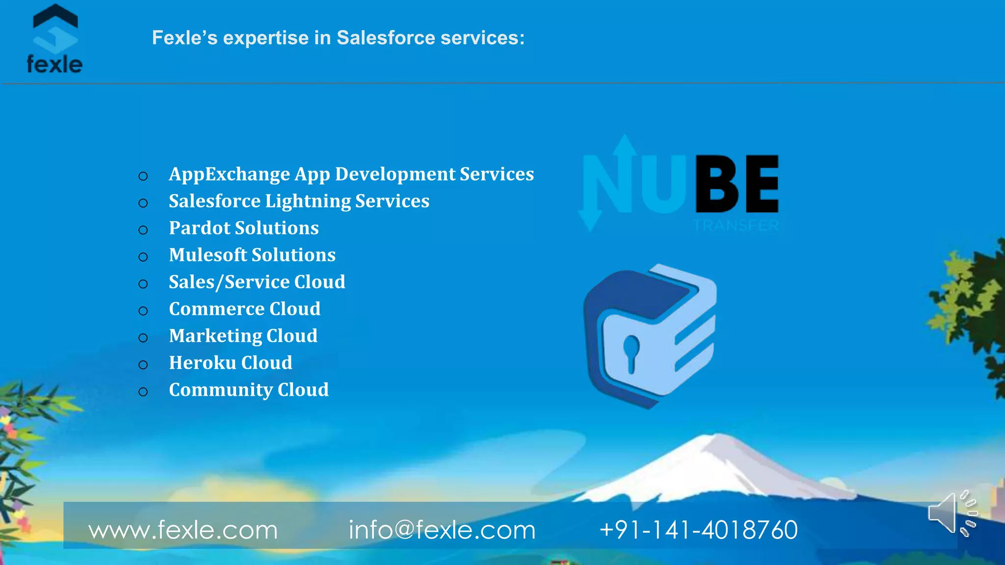 www.fexle.com info@fexle.com +91-141-4018760
Fexle’s expertise in Salesforce services:
o AppExchange App Development Services
o Salesforce Lightning Services
o Pardot Solutions
o Mulesoft Solutions
o Sales/Service Cloud
o Commerce Cloud
o Marketing Cloud
o Heroku Cloud
o Community Cloud
 