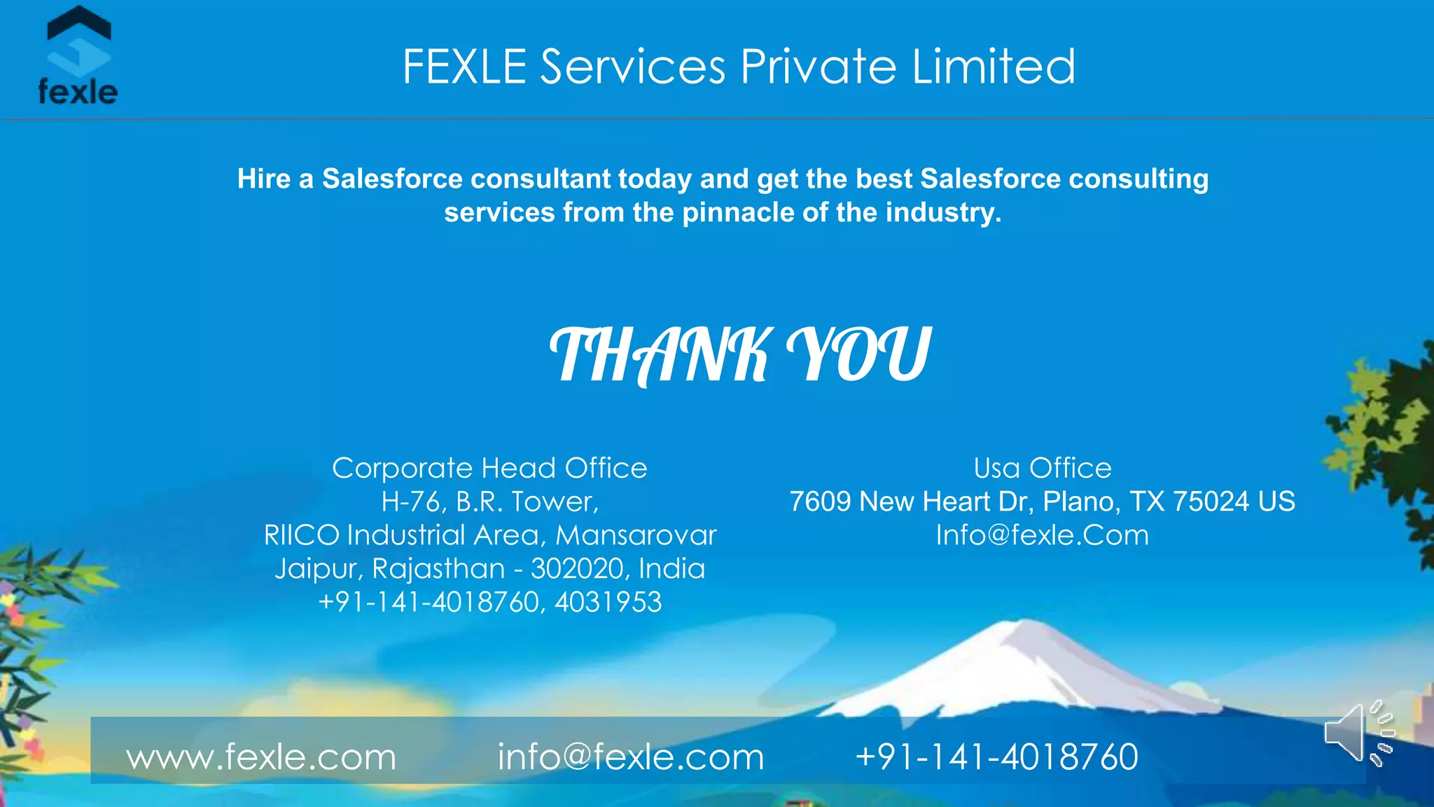 www.fexle.com info@fexle.com +91-141-4018760
THANK YOU
FEXLE Services Private Limited
Corporate Head Office
H-76, B.R. Tower,
RIICO Industrial Area, Mansarovar
Jaipur, Rajasthan - 302020, India
+91-141-4018760, 4031953
Usa Office
7609 New Heart Dr, Plano, TX 75024 US
Info@fexle.Com
Hire a Salesforce consultant today and get the best Salesforce consulting
services from the pinnacle of the industry.
 
