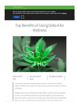 (833) 458­7822   
Providing the Best
Delta8 Products since 2017
Top Benefits of Using Delta 8 for
Wellness
What is Delta 8
THC?
How Does Delta 8
Work?
The E몭ects of Delta 8
This article is based on anecdotal evidence, and it’s not to serve as medical
advice. The Delta 8 THC products are not to treat or prevent any health conditions
or diseases.
Multiple studies have confirmed the positive e몭ects cannabis and hemp products
can have. The cannabis market has been growing rapidly, but the demand for
Delta THC products is also on the rise. Many users choose Delta 8 as the ingredient
because it is less psychoactive compared to Delta 9. The reason behind such
popularity is that this cannabinoid can produce various health benefits with fewer
Menu
We are using cookies to give you the best experience on our website.
You can 몭nd out more about which cookies we are using or switch them off in settings.
Accept

 