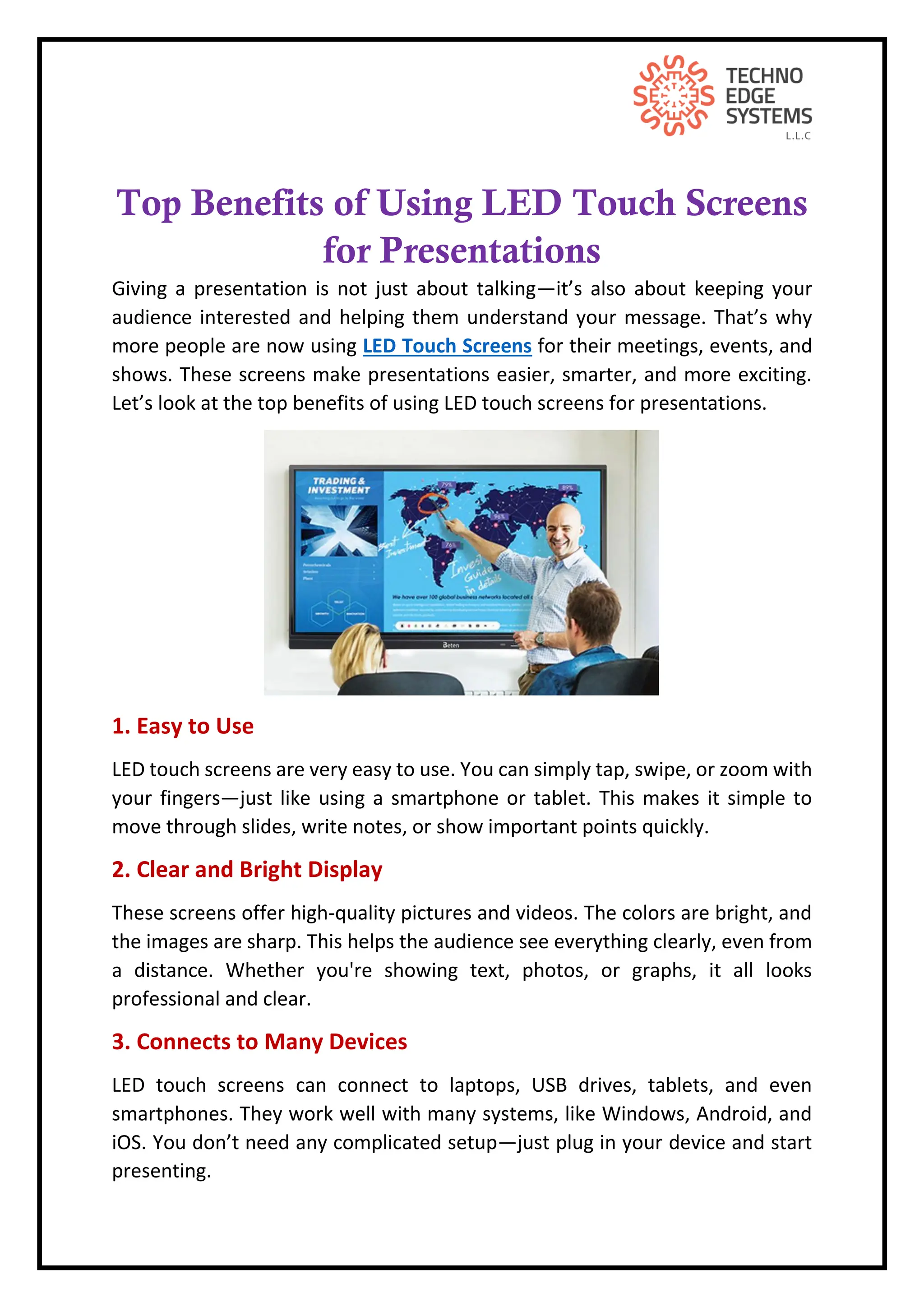Top Benefits of Using LED Touch Screens
for Presentations
Giving a presentation is not just about talking—it’s also about keeping your
audience interested and helping them understand your message. That’s why
more people are now using LED Touch Screens for their meetings, events, and
shows. These screens make presentations easier, smarter, and more exciting.
Let’s look at the top benefits of using LED touch screens for presentations.
1. Easy to Use
LED touch screens are very easy to use. You can simply tap, swipe, or zoom with
your fingers—just like using a smartphone or tablet. This makes it simple to
move through slides, write notes, or show important points quickly.
2. Clear and Bright Display
These screens offer high-quality pictures and videos. The colors are bright, and
the images are sharp. This helps the audience see everything clearly, even from
a distance. Whether you're showing text, photos, or graphs, it all looks
professional and clear.
3. Connects to Many Devices
LED touch screens can connect to laptops, USB drives, tablets, and even
smartphones. They work well with many systems, like Windows, Android, and
iOS. You don’t need any complicated setup—just plug in your device and start
presenting.
 