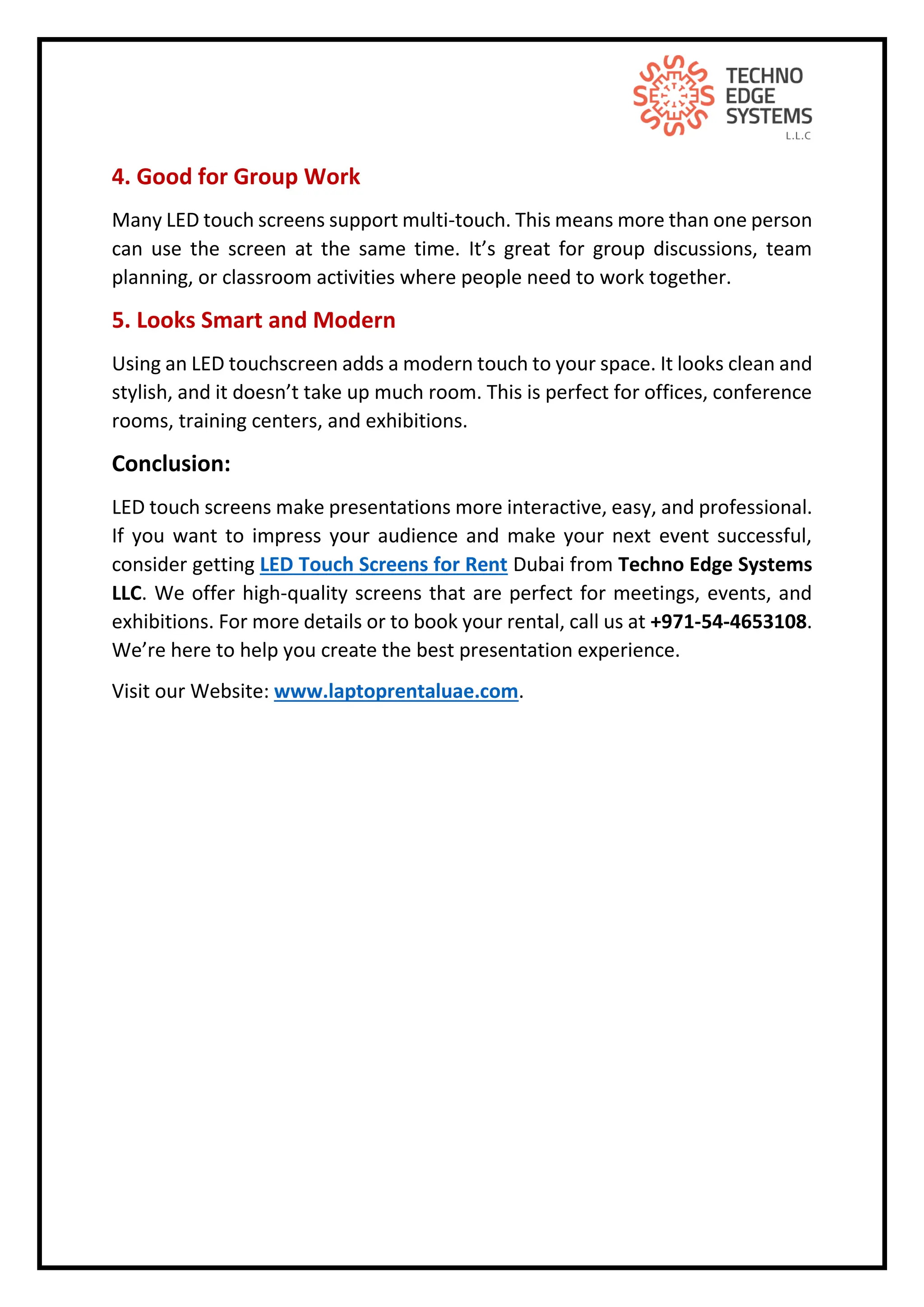 4. Good for Group Work
Many LED touch screens support multi-touch. This means more than one person
can use the screen at the same time. It’s great for group discussions, team
planning, or classroom activities where people need to work together.
5. Looks Smart and Modern
Using an LED touchscreen adds a modern touch to your space. It looks clean and
stylish, and it doesn’t take up much room. This is perfect for offices, conference
rooms, training centers, and exhibitions.
Conclusion:
LED touch screens make presentations more interactive, easy, and professional.
If you want to impress your audience and make your next event successful,
consider getting LED Touch Screens for Rent Dubai from Techno Edge Systems
LLC. We offer high-quality screens that are perfect for meetings, events, and
exhibitions. For more details or to book your rental, call us at +971-54-4653108.
We’re here to help you create the best presentation experience.
Visit our Website: www.laptoprentaluae.com.
 