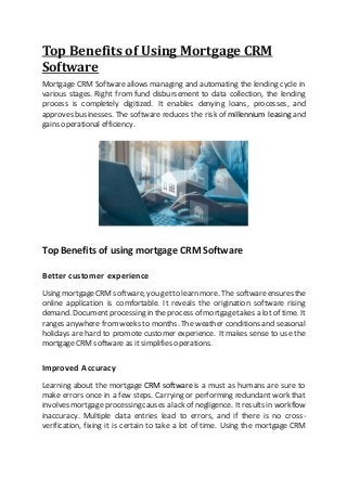 Top Benefits of Using Mortgage CRM
Software
Mortgage CRM Softwareallows managing and automating the lending cycle in
various stages. Right from fund disbursement to data collection, the lending
process is completely digitized. It enables denying loans, processes, and
approves businesses. The software reduces the risk of millennium leasing and
gains operational efficiency.
Top Benefits of using mortgage CRM Software
Better customer experience
Using mortgageCRM software, you getto learn more. The softwareensures the
online application is comfortable. It reveals the origination software rising
demand. Document processing in the process of mortgagetakes a lot of time. It
ranges anywhere fromweeks to months. The weather conditions and seasonal
holidays are hard to promote customer experience. It makes sense to use the
mortgage CRM software as it simplifies operations.
Improved Accuracy
Learning about the mortgage CRM softwareis a must as humans are sure to
make errors once in a few steps. Carrying or performing redundant work that
involves mortgage processing causes a lack of negligence. Itresults in workflow
inaccuracy. Multiple data entries lead to errors, and if there is no cross-
verification, fixing it is certain to take a lot of time. Using the mortgage CRM
 