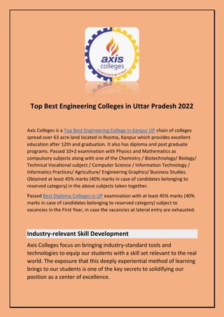 Top Best Engineering Colleges in Uttar Pradesh 2022
Axis Colleges is a Top Best Engineering College in Kanpur UP chain of colleges
spread over 63 acre land located in Rooma, Kanpur which provides excellent
education after 12th and graduation. It also has diploma and post graduate
programs. Passed 10+2 examination with Physics and Mathematics as
compulsory subjects along with one of the Chemistry / Biotechnology/ Biology/
Technical Vocational subject / Computer Science / Information Technology /
Informatics Practices/ Agriculture/ Engineering Graphics/ Business Studies.
Obtained at least 45% marks (40% marks in case of candidates belonging to
reserved category) in the above subjects taken together.
Passed Best Diploma Colleges in UP examination with at least 45% marks (40%
marks in case of candidates belonging to reserved category) subject to
vacancies in the First Year, in case the vacancies at lateral entry are exhausted.
Industry-relevant Skill Development
Axis Colleges focus on bringing industry-standard tools and
technologies to equip our students with a skill set relevant to the real
world. The exposure that this deeply experiential method of learning
brings to our students is one of the key secrets to solidifying our
position as a center of excellence.
 