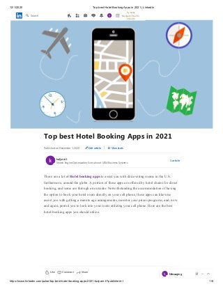 12/1/2020 Top best Hotel Booking Apps in 2021 | LinkedIn
https://www.linkedin.com/pulse/top-best-hotel-booking-apps-2021-kalyani-t/?published=t 1/6
Top best Hotel Booking Apps in 2021
Published on December 1, 2020 Edit article | View stats
kalyani t
1 article
There are a lot of Hotel booking apps to assist you with discovering rooms in the U.S.
furthermore, around the globe. A portion of these apps are offered by hotel chains for direct
booking, and some are through an outsider. Notwithstanding the accommodation of having
the option to book your hotel room directly on your cell phone, these apps can likewise
assist you with getting a minute ago arrangements, monitor your prizes programs, and, now
and again, permit you to look into your room utilizing your cell phone. Here are the best
hotel-booking apps you should utilize.
Search Engine Optimization Executive at USM Business Systems
Like Comment 7 ViewsShare
Search
Try Sales
Navigator Free for
1 Month
Messaging
 