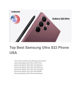 Top Best Samsung Ultra S22 Phone
USA
​ This article contains the following information:
​ Samsung Galaxy S22 Ultra Cell Phone
​ Samsung Galaxy S22 Ultra Smartphone
​ Samsung Galaxy S22 Ultra Smartphone
​ Samsung Galaxy S22 Ultra 5G Unlocked
​ Samsung Galaxy S22 Ultra SM-S908B
​ Samsung Galaxy S22 Ultra Smartphone
 