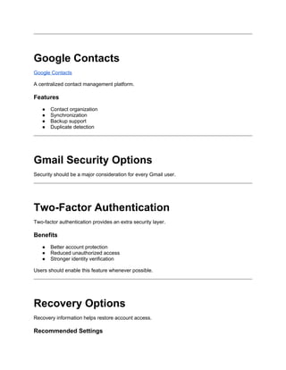 Google Contacts
Google Contacts
A centralized contact management platform.
Features
● Contact organization
● Synchronization
● Backup support
● Duplicate detection
Gmail Security Options
Security should be a major consideration for every Gmail user.
Two-Factor Authentication
Two-factor authentication provides an extra security layer.
Benefits
● Better account protection
● Reduced unauthorized access
● Stronger identity verification
Users should enable this feature whenever possible.
Recovery Options
Recovery information helps restore account access.
Recommended Settings
 