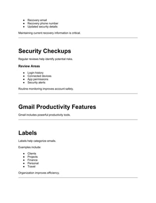 ● Recovery email
● Recovery phone number
● Updated security details
Maintaining current recovery information is critical.
Security Checkups
Regular reviews help identify potential risks.
Review Areas
● Login history
● Connected devices
● App permissions
● Security alerts
Routine monitoring improves account safety.
Gmail Productivity Features
Gmail includes powerful productivity tools.
Labels
Labels help categorize emails.
Examples include:
● Clients
● Projects
● Finance
● Personal
● Travel
Organization improves efficiency.
 