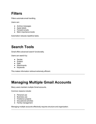 Filters
Filters automate email handling.
Users can:
● Archive messages
● Apply labels
● Forward emails
● Mark importance levels
Automation reduces repetitive tasks.
Search Tools
Gmail offers advanced search functionality.
Users can search by:
● Sender
● Subject
● Date
● Attachments
● Keywords
This makes information retrieval extremely efficient.
Managing Multiple Gmail Accounts
Many users maintain multiple Gmail accounts.
Common reasons include:
● Personal use
● Business use
● Freelance projects
● Educational activities
● Family management
Managing multiple accounts effectively requires structure and organization.
 
