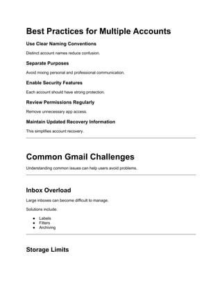 Best Practices for Multiple Accounts
Use Clear Naming Conventions
Distinct account names reduce confusion.
Separate Purposes
Avoid mixing personal and professional communication.
Enable Security Features
Each account should have strong protection.
Review Permissions Regularly
Remove unnecessary app access.
Maintain Updated Recovery Information
This simplifies account recovery.
Common Gmail Challenges
Understanding common issues can help users avoid problems.
Inbox Overload
Large inboxes can become difficult to manage.
Solutions include:
● Labels
● Filters
● Archiving
Storage Limits
 