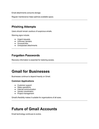 Email attachments consume storage.
Regular maintenance helps optimize available space.
Phishing Attempts
Users should remain cautious of suspicious emails.
Warning signs include:
● Urgent requests
● Unknown senders
● Unusual links
● Unexpected attachments
Forgotten Passwords
Recovery information is essential for restoring access.
Gmail for Businesses
Businesses continue to depend heavily on Gmail.
Common Applications
● Customer support
● Sales operations
● Internal communication
● Vendor coordination
● Project management
Gmail's flexibility makes it suitable for organizations of all sizes.
Future of Gmail Accounts
Email technology continues to evolve.
 
