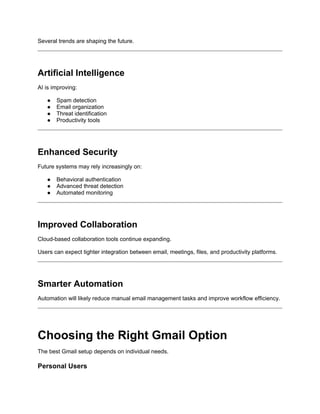 Several trends are shaping the future.
Artificial Intelligence
AI is improving:
● Spam detection
● Email organization
● Threat identification
● Productivity tools
Enhanced Security
Future systems may rely increasingly on:
● Behavioral authentication
● Advanced threat detection
● Automated monitoring
Improved Collaboration
Cloud-based collaboration tools continue expanding.
Users can expect tighter integration between email, meetings, files, and productivity platforms.
Smarter Automation
Automation will likely reduce manual email management tasks and improve workflow efficiency.
Choosing the Right Gmail Option
The best Gmail setup depends on individual needs.
Personal Users
 