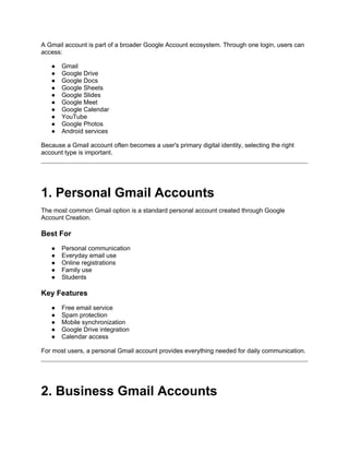 A Gmail account is part of a broader Google Account ecosystem. Through one login, users can
access:
● Gmail
● Google Drive
● Google Docs
● Google Sheets
● Google Slides
● Google Meet
● Google Calendar
● YouTube
● Google Photos
● Android services
Because a Gmail account often becomes a user's primary digital identity, selecting the right
account type is important.
1. Personal Gmail Accounts
The most common Gmail option is a standard personal account created through Google
Account Creation.
Best For
● Personal communication
● Everyday email use
● Online registrations
● Family use
● Students
Key Features
● Free email service
● Spam protection
● Mobile synchronization
● Google Drive integration
● Calendar access
For most users, a personal Gmail account provides everything needed for daily communication.
2. Business Gmail Accounts
 
