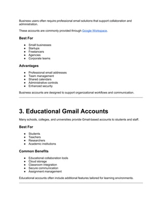 Business users often require professional email solutions that support collaboration and
administration.
These accounts are commonly provided through Google Workspace.
Best For
● Small businesses
● Startups
● Freelancers
● Agencies
● Corporate teams
Advantages
● Professional email addresses
● Team management
● Shared calendars
● Administrative controls
● Enhanced security
Business accounts are designed to support organizational workflows and communication.
3. Educational Gmail Accounts
Many schools, colleges, and universities provide Gmail-based accounts to students and staff.
Best For
● Students
● Teachers
● Researchers
● Academic institutions
Common Benefits
● Educational collaboration tools
● Cloud storage
● Classroom integration
● Secure communication
● Assignment management
Educational accounts often include additional features tailored for learning environments.
 