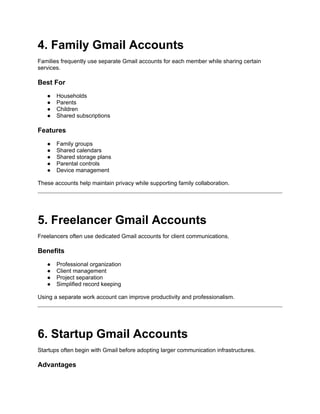 4. Family Gmail Accounts
Families frequently use separate Gmail accounts for each member while sharing certain
services.
Best For
● Households
● Parents
● Children
● Shared subscriptions
Features
● Family groups
● Shared calendars
● Shared storage plans
● Parental controls
● Device management
These accounts help maintain privacy while supporting family collaboration.
5. Freelancer Gmail Accounts
Freelancers often use dedicated Gmail accounts for client communications.
Benefits
● Professional organization
● Client management
● Project separation
● Simplified record keeping
Using a separate work account can improve productivity and professionalism.
6. Startup Gmail Accounts
Startups often begin with Gmail before adopting larger communication infrastructures.
Advantages
 