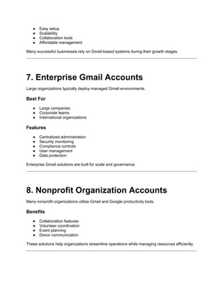 ● Easy setup
● Scalability
● Collaboration tools
● Affordable management
Many successful businesses rely on Gmail-based systems during their growth stages.
7. Enterprise Gmail Accounts
Large organizations typically deploy managed Gmail environments.
Best For
● Large companies
● Corporate teams
● International organizations
Features
● Centralized administration
● Security monitoring
● Compliance controls
● User management
● Data protection
Enterprise Gmail solutions are built for scale and governance.
8. Nonprofit Organization Accounts
Many nonprofit organizations utilize Gmail and Google productivity tools.
Benefits
● Collaboration features
● Volunteer coordination
● Event planning
● Donor communication
These solutions help organizations streamline operations while managing resources efficiently.
 