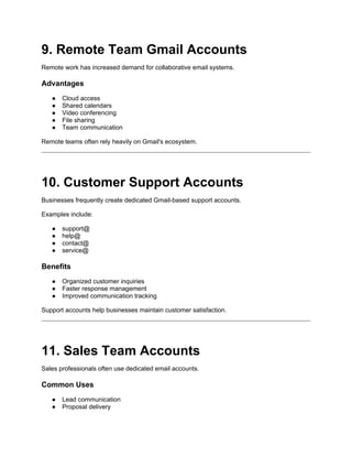 9. Remote Team Gmail Accounts
Remote work has increased demand for collaborative email systems.
Advantages
● Cloud access
● Shared calendars
● Video conferencing
● File sharing
● Team communication
Remote teams often rely heavily on Gmail's ecosystem.
10. Customer Support Accounts
Businesses frequently create dedicated Gmail-based support accounts.
Examples include:
● support@
● help@
● contact@
● service@
Benefits
● Organized customer inquiries
● Faster response management
● Improved communication tracking
Support accounts help businesses maintain customer satisfaction.
11. Sales Team Accounts
Sales professionals often use dedicated email accounts.
Common Uses
● Lead communication
● Proposal delivery
 