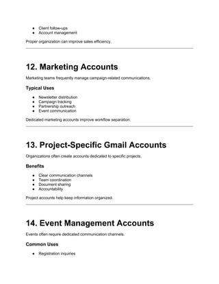 ● Client follow-ups
● Account management
Proper organization can improve sales efficiency.
12. Marketing Accounts
Marketing teams frequently manage campaign-related communications.
Typical Uses
● Newsletter distribution
● Campaign tracking
● Partnership outreach
● Event communication
Dedicated marketing accounts improve workflow separation.
13. Project-Specific Gmail Accounts
Organizations often create accounts dedicated to specific projects.
Benefits
● Clear communication channels
● Team coordination
● Document sharing
● Accountability
Project accounts help keep information organized.
14. Event Management Accounts
Events often require dedicated communication channels.
Common Uses
● Registration inquiries
 