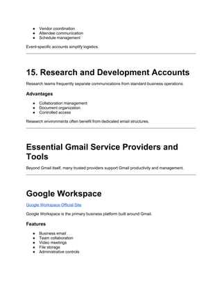 ● Vendor coordination
● Attendee communication
● Schedule management
Event-specific accounts simplify logistics.
15. Research and Development Accounts
Research teams frequently separate communications from standard business operations.
Advantages
● Collaboration management
● Document organization
● Controlled access
Research environments often benefit from dedicated email structures.
Essential Gmail Service Providers and
Tools
Beyond Gmail itself, many trusted providers support Gmail productivity and management.
Google Workspace
Google Workspace Official Site
Google Workspace is the primary business platform built around Gmail.
Features
● Business email
● Team collaboration
● Video meetings
● File storage
● Administrative controls
 