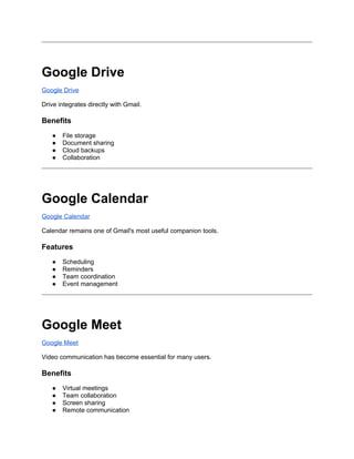 Google Drive
Google Drive
Drive integrates directly with Gmail.
Benefits
● File storage
● Document sharing
● Cloud backups
● Collaboration
Google Calendar
Google Calendar
Calendar remains one of Gmail's most useful companion tools.
Features
● Scheduling
● Reminders
● Team coordination
● Event management
Google Meet
Google Meet
Video communication has become essential for many users.
Benefits
● Virtual meetings
● Team collaboration
● Screen sharing
● Remote communication
 