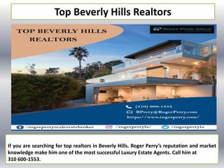 Top Beverly Hills Realtors
If you are searching for top realtors in Beverly Hills. Roger Perry’s reputation and market
knowledge make him one of the most successful Luxury Estate Agents. Call him at
310 600-1553.
 
