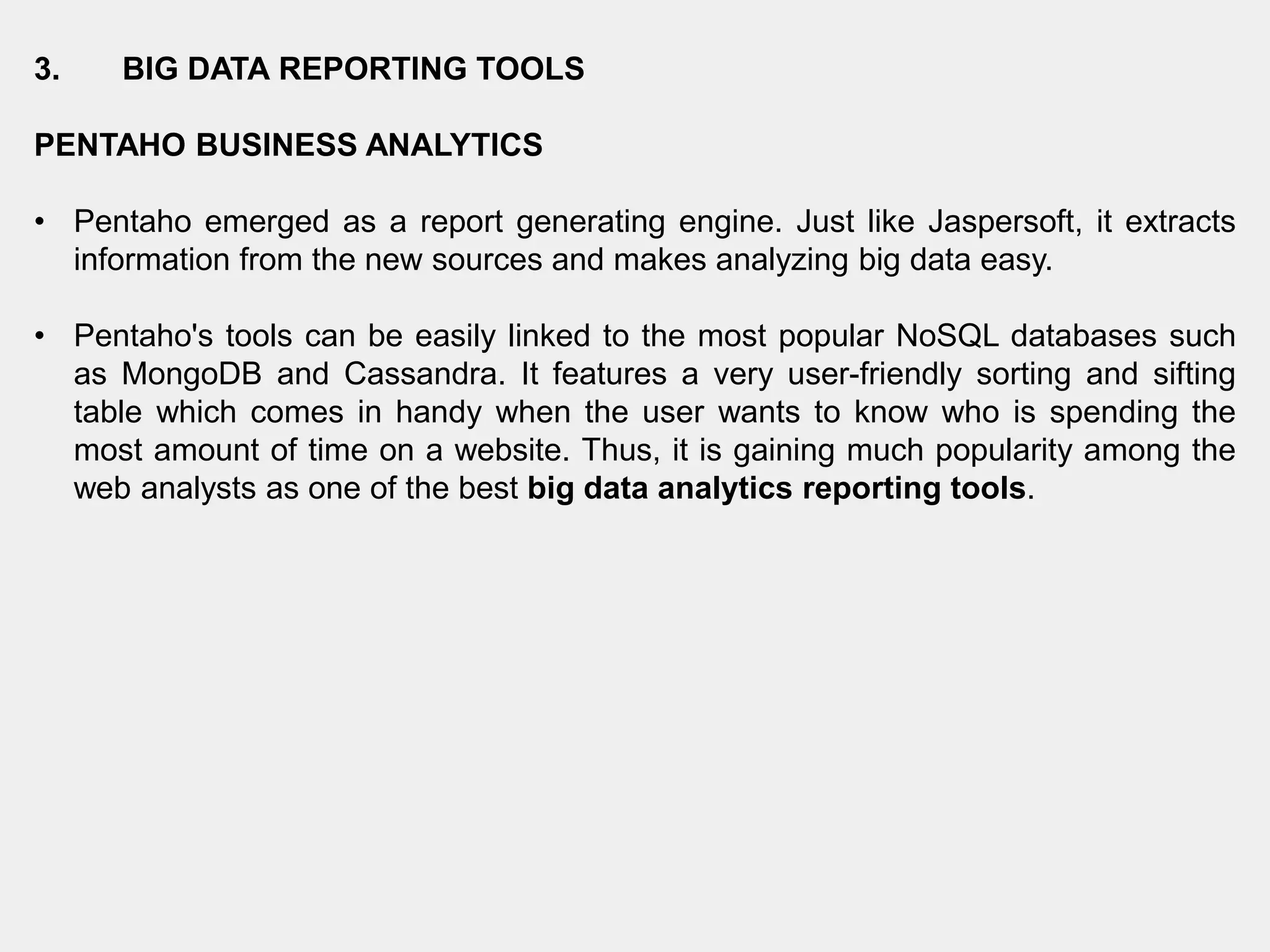3. BIG DATA REPORTING TOOLS
PENTAHO BUSINESS ANALYTICS
• Pentaho emerged as a report generating engine. Just like Jaspersoft, it extracts
information from the new sources and makes analyzing big data easy.
• Pentaho's tools can be easily linked to the most popular NoSQL databases such
as MongoDB and Cassandra. It features a very user-friendly sorting and sifting
table which comes in handy when the user wants to know who is spending the
most amount of time on a website. Thus, it is gaining much popularity among the
web analysts as one of the best big data analytics reporting tools.
 