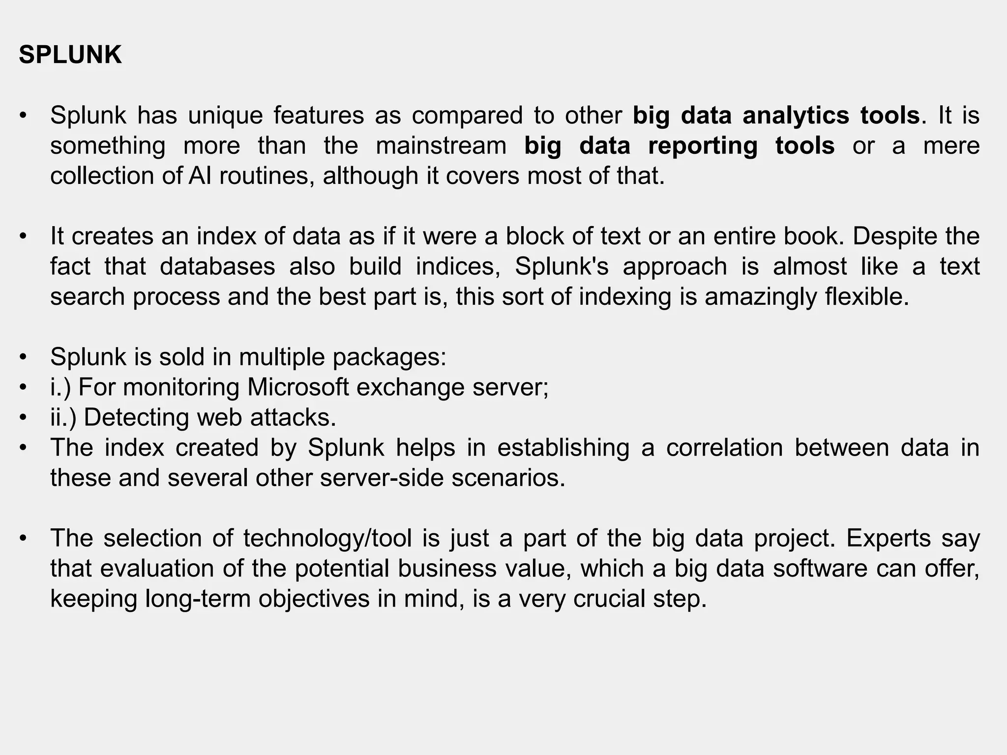 SPLUNK
• Splunk has unique features as compared to other big data analytics tools. It is
something more than the mainstream big data reporting tools or a mere
collection of AI routines, although it covers most of that.
• It creates an index of data as if it were a block of text or an entire book. Despite the
fact that databases also build indices, Splunk's approach is almost like a text
search process and the best part is, this sort of indexing is amazingly flexible.
• Splunk is sold in multiple packages:
• i.) For monitoring Microsoft exchange server;
• ii.) Detecting web attacks.
• The index created by Splunk helps in establishing a correlation between data in
these and several other server-side scenarios.
• The selection of technology/tool is just a part of the big data project. Experts say
that evaluation of the potential business value, which a big data software can offer,
keeping long-term objectives in mind, is a very crucial step.
 