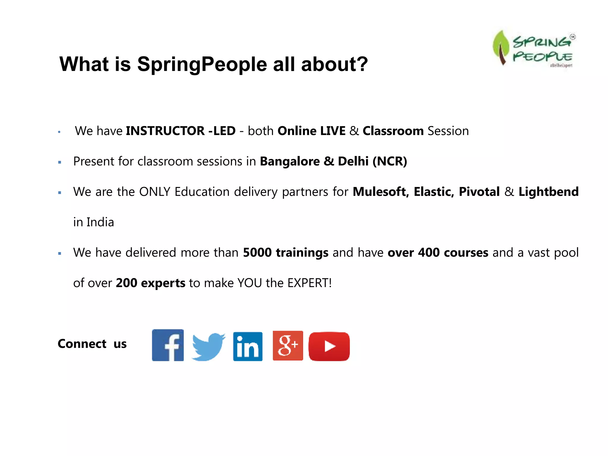 • We have INSTRUCTOR -LED - both Online LIVE & Classroom Session
 Present for classroom sessions in Bangalore & Delhi (NCR)
 We are the ONLY Education delivery partners for Mulesoft, Elastic, Pivotal & Lightbend
in India
 We have delivered more than 5000 trainings and have over 400 courses and a vast pool
of over 200 experts to make YOU the EXPERT!
Connect us
What is SpringPeople all about?
 
