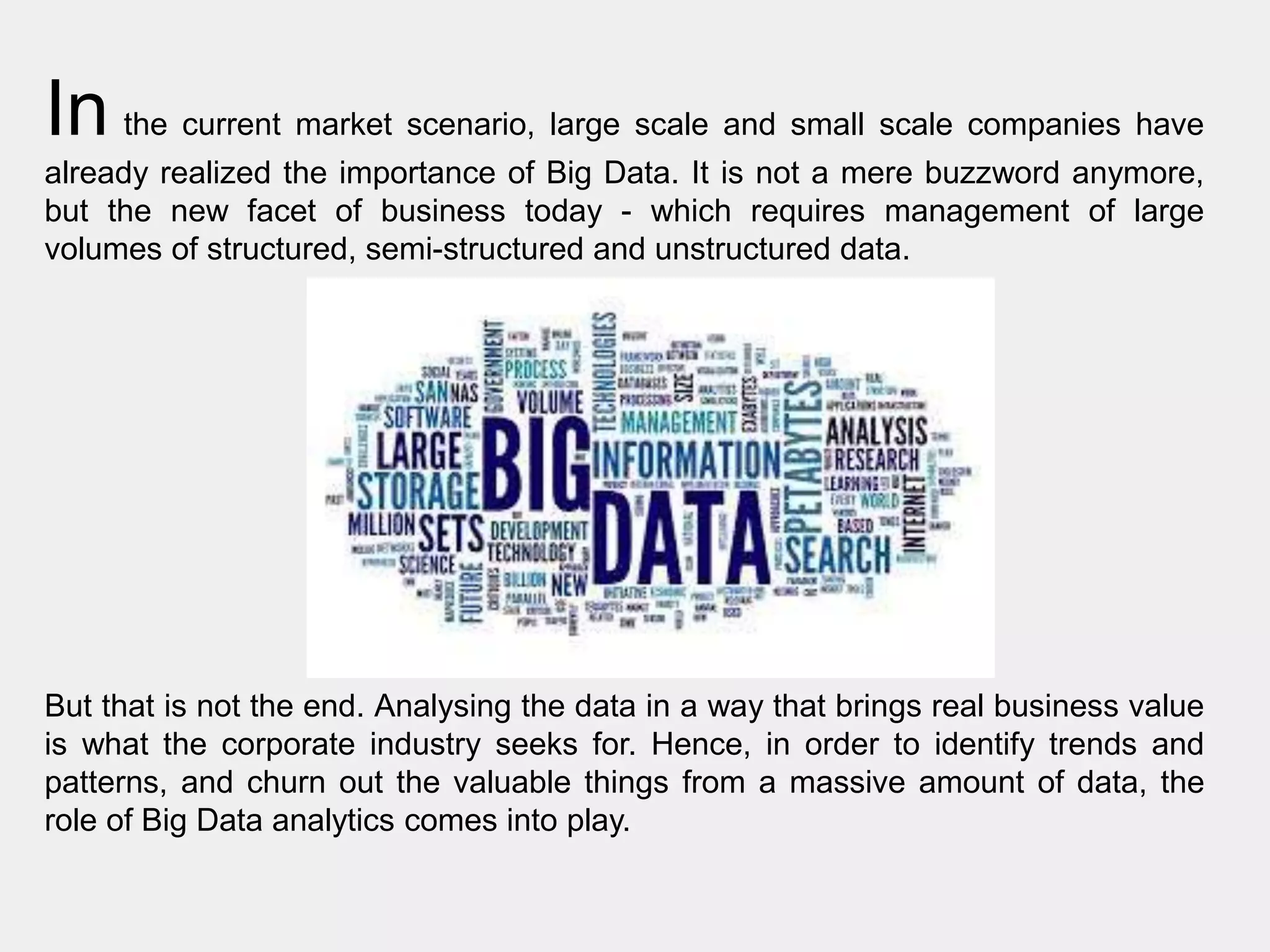 In the current market scenario, large scale and small scale companies have
already realized the importance of Big Data. It is not a mere buzzword anymore,
but the new facet of business today - which requires management of large
volumes of structured, semi-structured and unstructured data.
But that is not the end. Analysing the data in a way that brings real business value
is what the corporate industry seeks for. Hence, in order to identify trends and
patterns, and churn out the valuable things from a massive amount of data, the
role of Big Data analytics comes into play.
 
