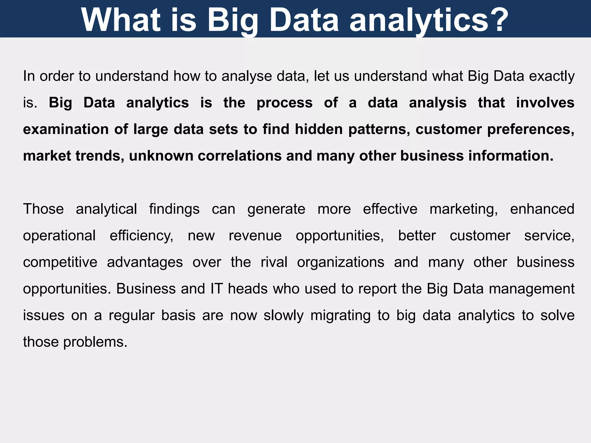 What is Big Data analytics?
In order to understand how to analyse data, let us understand what Big Data exactly
is. Big Data analytics is the process of a data analysis that involves
examination of large data sets to find hidden patterns, customer preferences,
market trends, unknown correlations and many other business information.
Those analytical findings can generate more effective marketing, enhanced
operational efficiency, new revenue opportunities, better customer service,
competitive advantages over the rival organizations and many other business
opportunities. Business and IT heads who used to report the Big Data management
issues on a regular basis are now slowly migrating to big data analytics to solve
those problems.
 