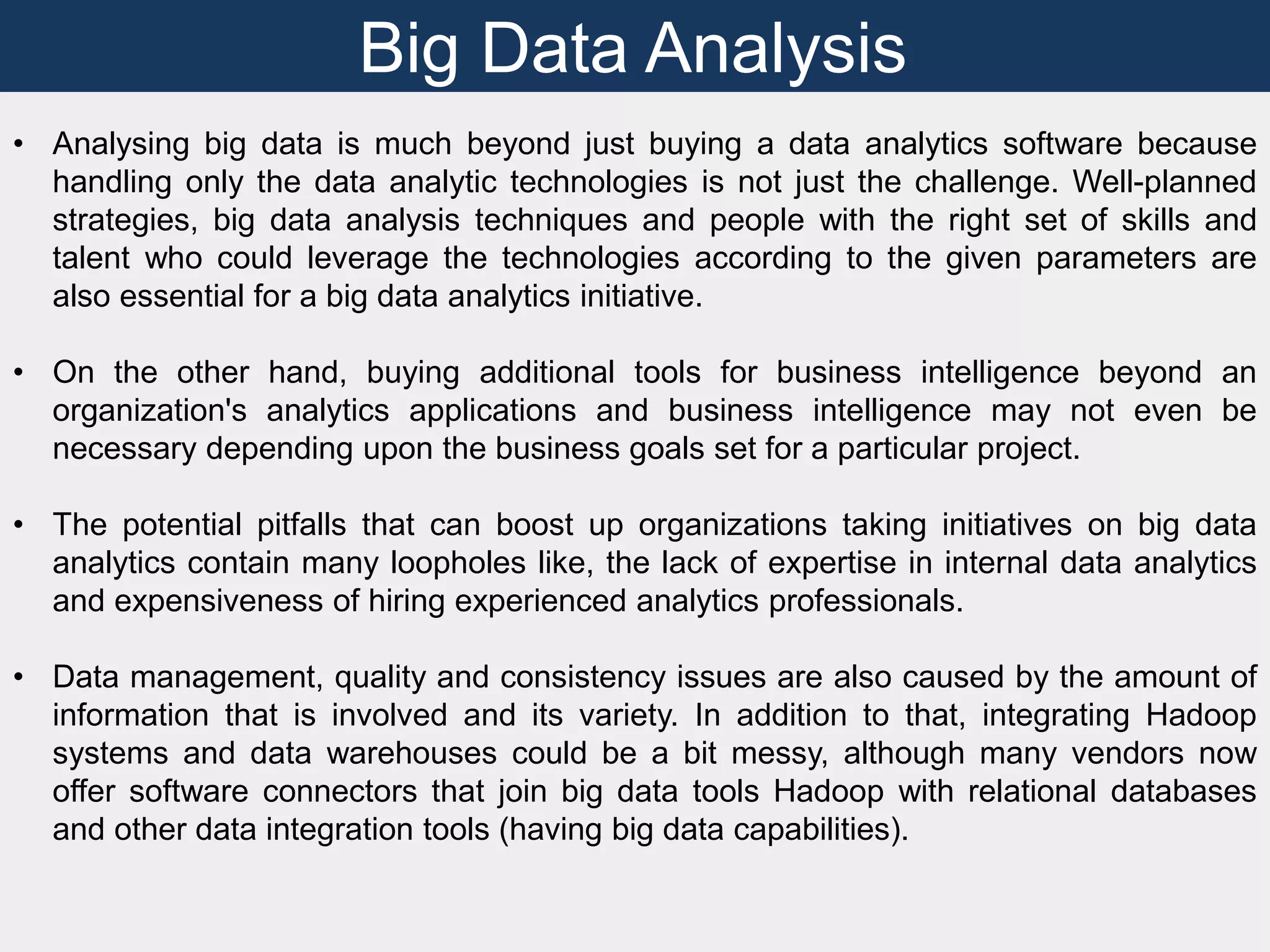 Big Data Analysis
• Analysing big data is much beyond just buying a data analytics software because
handling only the data analytic technologies is not just the challenge. Well-planned
strategies, big data analysis techniques and people with the right set of skills and
talent who could leverage the technologies according to the given parameters are
also essential for a big data analytics initiative.
• On the other hand, buying additional tools for business intelligence beyond an
organization's analytics applications and business intelligence may not even be
necessary depending upon the business goals set for a particular project.
• The potential pitfalls that can boost up organizations taking initiatives on big data
analytics contain many loopholes like, the lack of expertise in internal data analytics
and expensiveness of hiring experienced analytics professionals.
• Data management, quality and consistency issues are also caused by the amount of
information that is involved and its variety. In addition to that, integrating Hadoop
systems and data warehouses could be a bit messy, although many vendors now
offer software connectors that join big data tools Hadoop with relational databases
and other data integration tools (having big data capabilities).
 